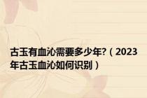 古玉有血沁需要多少年?（2023年古玉血沁如何识别）