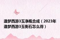 造梦西游3玉净瓶合成（2023年造梦西游3玉衡石怎么得）