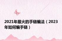 2021年最火的手链编法（2023年如何编手链）