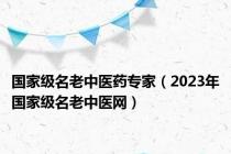 国家级名老中医药专家（2023年国家级名老中医网）