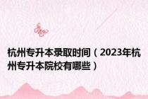 杭州专升本录取时间（2023年杭州专升本院校有哪些）