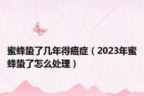 蜜蜂蛰了几年得癌症（2023年蜜蜂蛰了怎么处理）