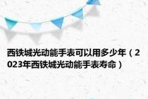 西铁城光动能手表可以用多少年（2023年西铁城光动能手表寿命）