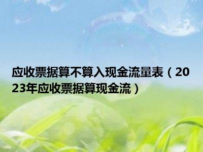 应收票据算不算入现金流量表（2023年应收票据算现金流）