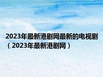2023年最新港剧网最新的电视剧（2023年最新港剧网）
