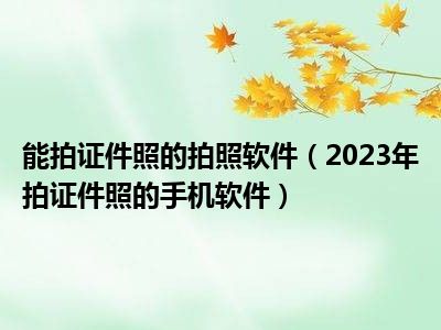 能拍证件照的拍照软件（2023年拍证件照的手机软件）