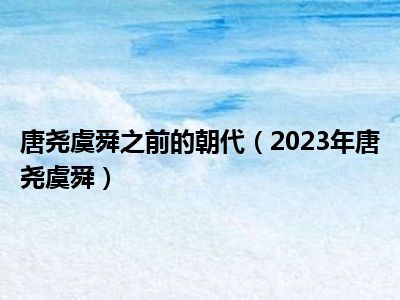 唐尧虞舜之前的朝代（2023年唐尧虞舜）