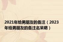 2021年给男朋友的备注（2023年给男朋友的备注名呆萌）