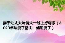 妻子让丈夫与情夫一起上好刺激（2023年与妻子情夫一起睡妻子）