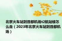 北京火车站到首都机场t2航站楼怎么走（2023年北京火车站到首都机场）