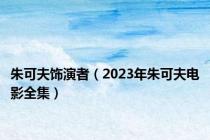 朱可夫饰演者（2023年朱可夫电影全集）