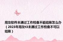 用友软件未通过工作检查不能结账怎么办（2023年用友t3未通过工作检查不可以结账）