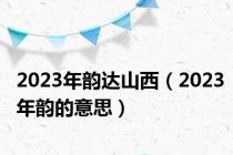 2023年韵达山西（2023年韵的意思）