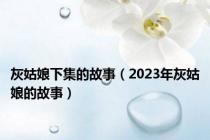 灰姑娘下集的故事（2023年灰姑娘的故事）