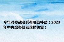 今年对参战老兵有哪些补助（2023年中央给参战老兵的答复）