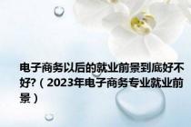 电子商务以后的就业前景到底好不好?（2023年电子商务专业就业前景）