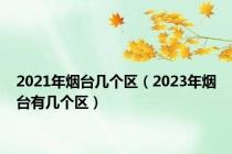 2021年烟台几个区（2023年烟台有几个区）