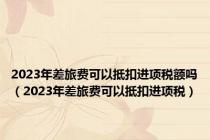 2023年差旅费可以抵扣进项税额吗（2023年差旅费可以抵扣进项税）