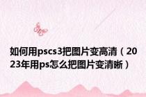 如何用pscs3把图片变高清（2023年用ps怎么把图片变清晰）