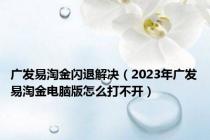 广发易淘金闪退解决（2023年广发易淘金电脑版怎么打不开）
