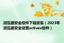 浏览器安全控件下载安装（2023年浏览器安全设置activex控件）
