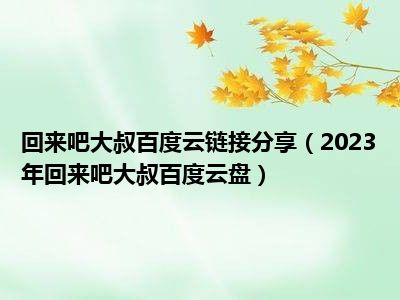 回来吧大叔百度云链接分享（2023年回来吧大叔百度云盘）