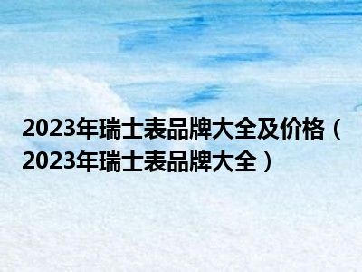 2023年瑞士表品牌大全及价格（2023年瑞士表品牌大全）