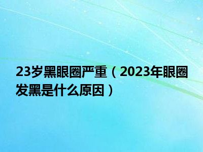 23岁黑眼圈严重（2023年眼圈发黑是什么原因）