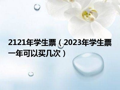 2121年学生票（2023年学生票一年可以买几次）