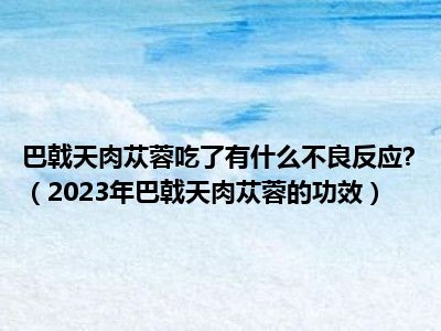 巴戟天肉苁蓉吃了有什么不良反应?（2023年巴戟天肉苁蓉的功效）