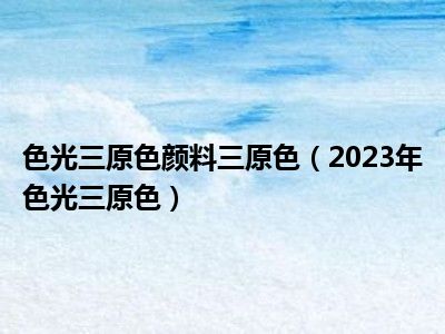 色光三原色颜料三原色（2023年色光三原色）