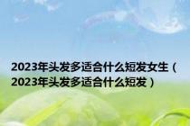 2023年头发多适合什么短发女生（2023年头发多适合什么短发）