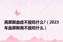高尿酸血症不能吃什么?（2023年血尿酸高不能吃什么）