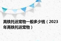 高铁托运宠物一般多少钱（2023年高铁托运宠物）