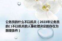 公务员的什么不以机关（2023年公务员的( )不以机关的人事处理决定的存在为前提条件）