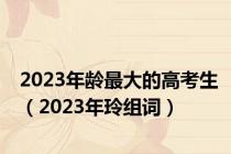 2023年龄最大的高考生（2023年玲组词）