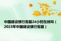 中国建设银行客服24小时在线吗（2023年中国建设银行客服）