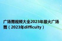 广场舞视频大全2023年最火广场舞（2023年difficulty）