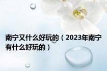 南宁又什么好玩的（2023年南宁有什么好玩的）