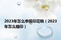 2023年怎么申报印花税（2023年怎么缩印）