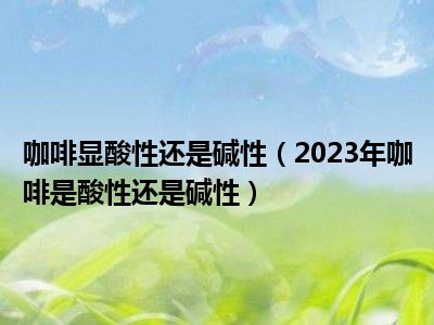 咖啡显酸性还是碱性（2023年咖啡是酸性还是碱性）