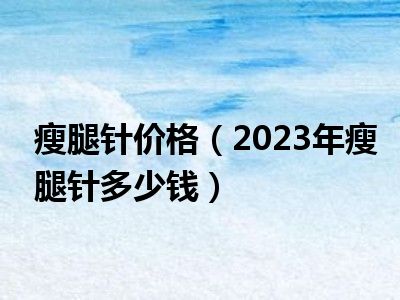 瘦腿针价格（2023年瘦腿针多少钱）