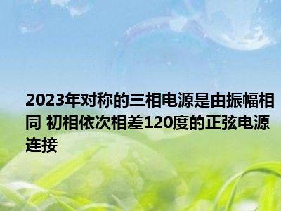 2023年对称的三相电源是由振幅相同 初相依次相差120度的正弦电源连接