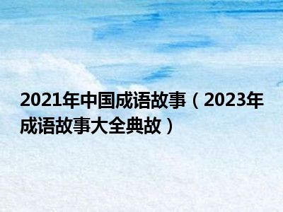 2021年中国成语故事（2023年成语故事大全典故）