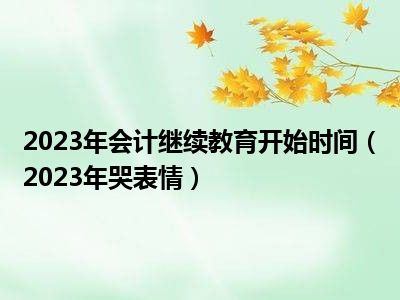 2023年会计继续教育开始时间（2023年哭表情）