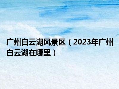 广州白云湖风景区（2023年广州白云湖在哪里）