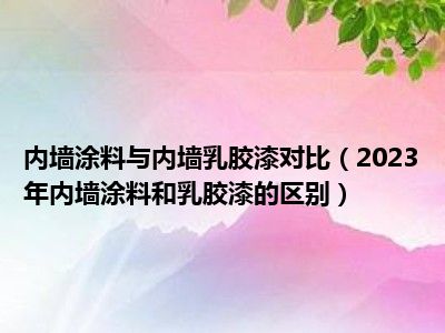 内墙涂料与内墙乳胶漆对比（2023年内墙涂料和乳胶漆的区别）