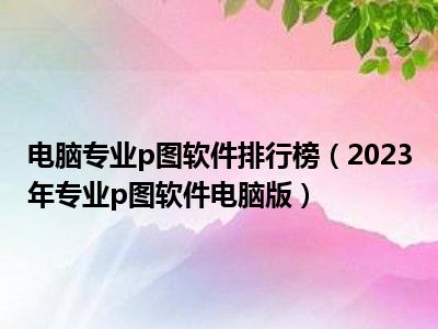 电脑专业p图软件排行榜（2023年专业p图软件电脑版）