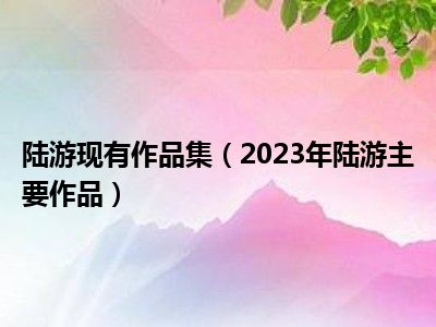 陆游现有作品集（2023年陆游主要作品）