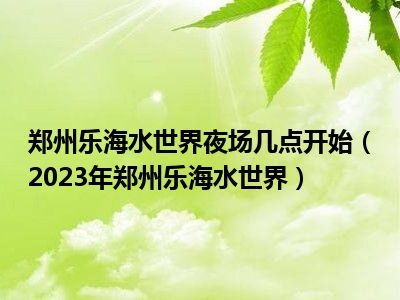 郑州乐海水世界夜场几点开始（2023年郑州乐海水世界）
